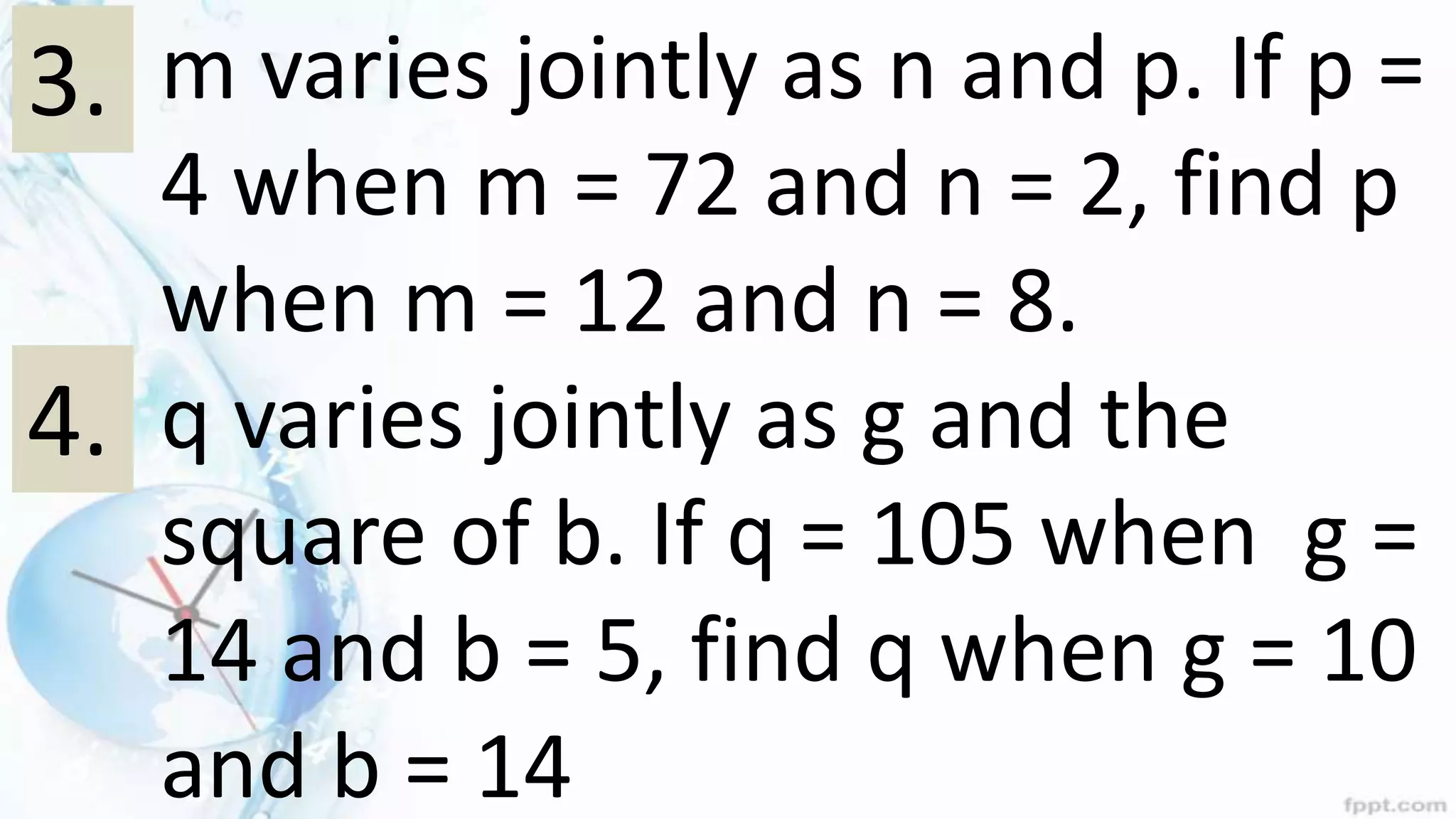 1. m varies jointly as n and p. If p =
4 when m = 72 and n = 2, find p
when m = 12 and n = 8.
2. q varies jointly as g and the
square of b. If q = 105 when g =
14 and b = 5, find q when g = 10
and b = 14
3.
4.
 
