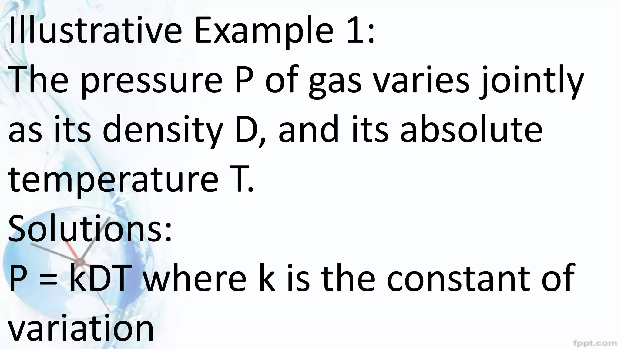 Illustrative Example 1:
The pressure P of gas varies jointly
as its density D, and its absolute
temperature T.
Solutions:
P = kDT where k is the constant of
variation
 