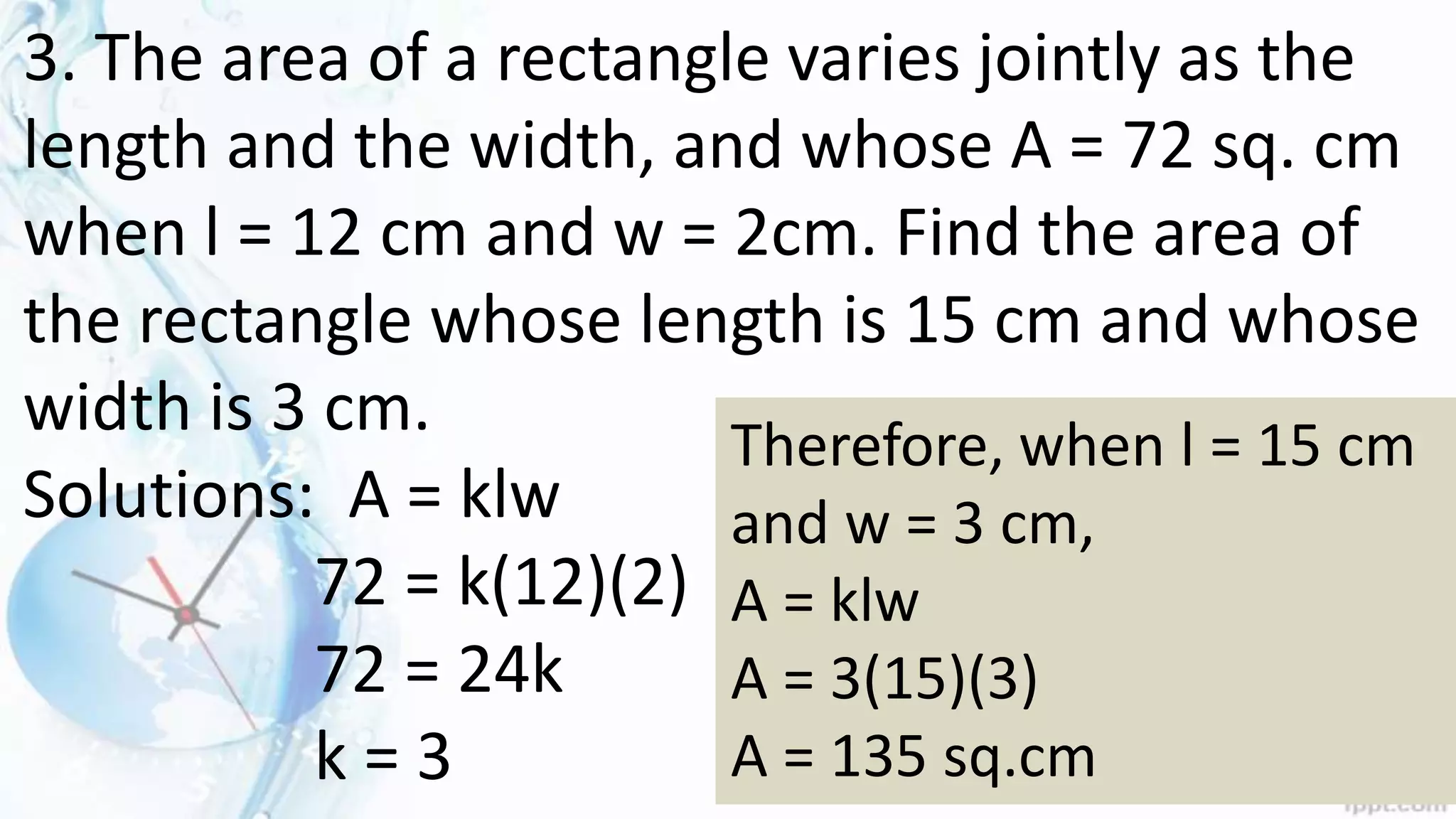 3. The area of a rectangle varies jointly as the
length and the width, and whose A = 72 sq. cm
when l = 12 cm and w = 2cm. Find the area of
the rectangle whose length is 15 cm and whose
width is 3 cm.
Solutions: A = klw
72 = k(12)(2)
72 = 24k
k = 3
Therefore, when l = 15 cm
and w = 3 cm,
A = klw
A = 3(15)(3)
A = 135 sq.cm
 