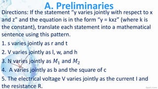 A. PreliminariesDirections: If the statement “y varies jointly with respect to x
and z” and the equation is in the form “y = kxz” (where k is
the constant), translate each statement into a mathematical
sentence using this pattern.
1. s varies jointly as r and t
2. V varies jointly as l, w, and h
3. N varies jointly as 𝑀1 and 𝑀2
4. A varies jointly as b and the square of c
5. The electrical voltage V varies jointly as the current I and
the resistance R.
 