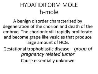HYDATIDIFORM MOLE
h-mole
A benign disorder characterized by
degeneration of the chorion and death of the
embryo. The chorionic villi rapidly proliferate
and become grape like vesicles that produce
large amount of HCG.
Gestational trophoblastic disease – group of
pregnancy related tumor
Cause essentially unknown
 