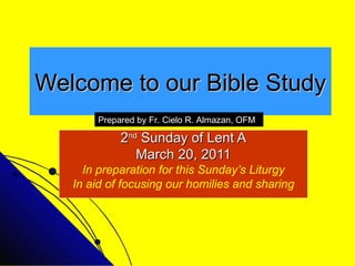 Welcome to our Bible Study 2 nd  Sunday of Lent A March 20, 2011 In preparation for this Sunday’s Liturgy In aid of focusing our homilies and sharing Prepared by Fr. Cielo R. Almazan, OFM 