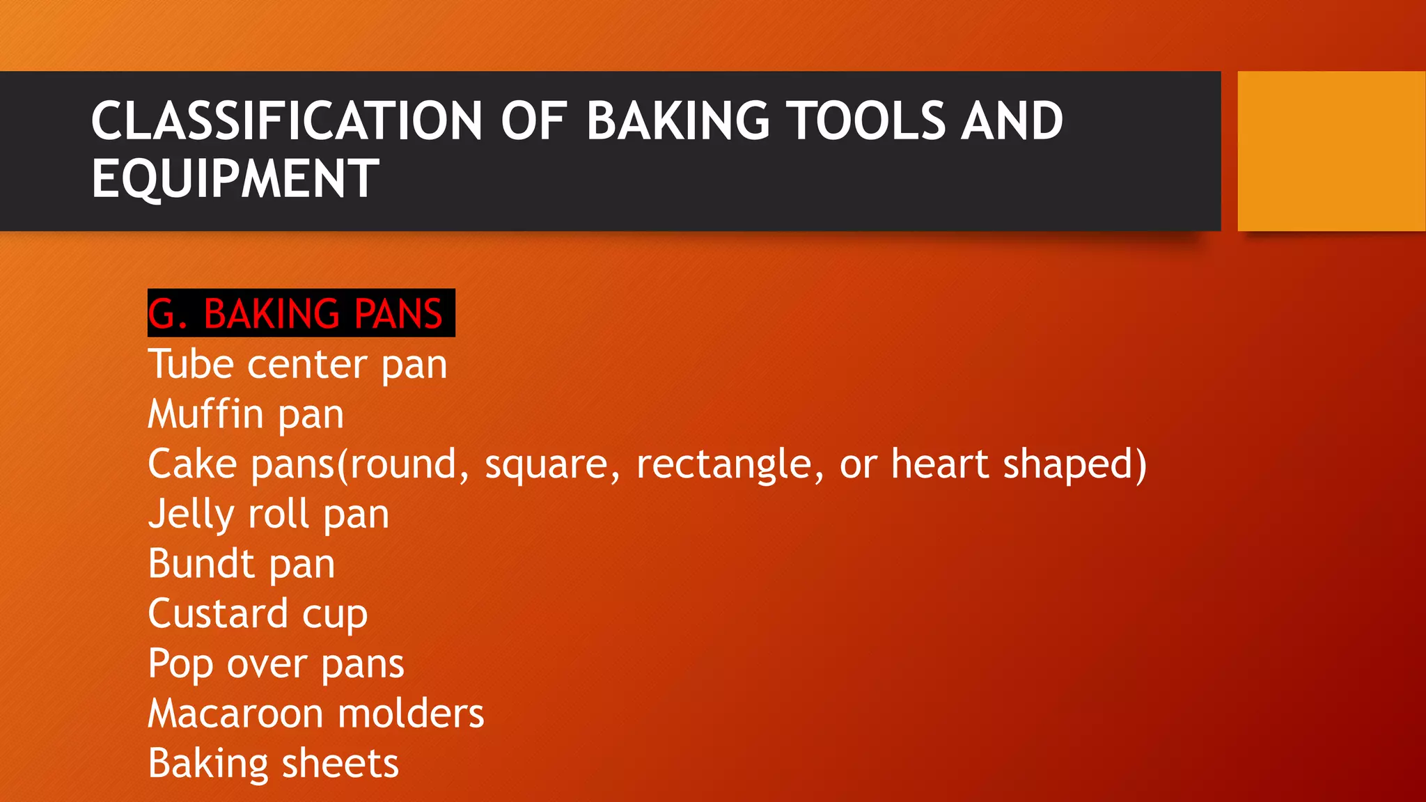 CLASSIFICATION OF BAKING TOOLS AND
EQUIPMENT
G. BAKING PANS
Tube center pan
Muffin pan
Cake pans(round, square, rectangle, or heart shaped)
Jelly roll pan
Bundt pan
Custard cup
Pop over pans
Macaroon molders
Baking sheets
 