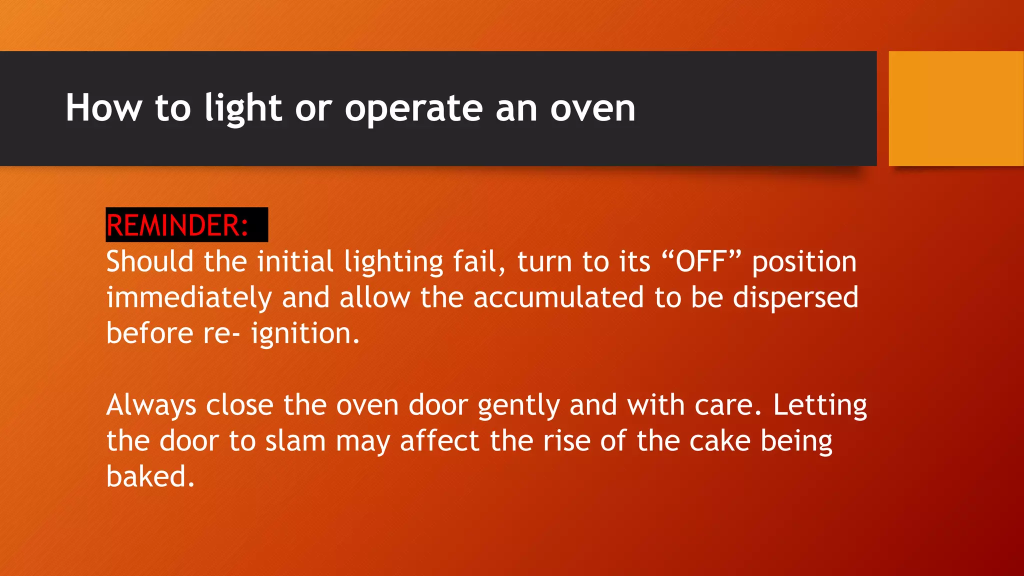 How to light or operate an oven
REMINDER:
Should the initial lighting fail, turn to its “OFF” position
immediately and allow the accumulated to be dispersed
before re- ignition.
Always close the oven door gently and with care. Letting
the door to slam may affect the rise of the cake being
baked.
 