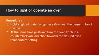 How to light or operate an oven
Procedure :
1. Hold a lighted match or igniter safely near the burner tube of
the oven.
2. At the same time push and turn the oven knob in a
counterclockwise direction towards the desired oven
temperature setting.
 