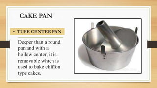 CAKE PAN
Deeper than a round
pan and with a
hollow center, it is
removable which is
used to bake chiffon
type cakes.
• TUBE CENTER PAN
 