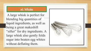 A large whisk is perfect for
blending big quantities of
liquid ingredients, as well as
being a great makeshift
“sifter” for dry ingredients. A
large whisk also gently folds
sugar into beaten egg whites
without deflating them.
26. Whisks
 