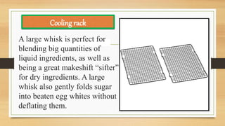 A large whisk is perfect for
blending big quantities of
liquid ingredients, as well as
being a great makeshift “sifter”
for dry ingredients. A large
whisk also gently folds sugar
into beaten egg whites without
deflating them.
Cooling rack
 