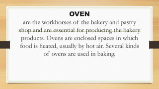 OVEN
are the workhorses of the bakery and pastry
shop and are essential for producing the bakery
products. Ovens are enclosed spaces in which
food is heated, usually by hot air. Several kinds
of ovens are used in baking.
 