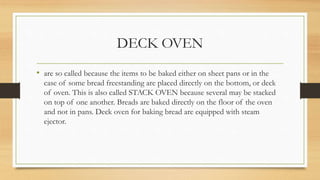 DECK OVEN
• are so called because the items to be baked either on sheet pans or in the
case of some bread freestanding are placed directly on the bottom, or deck
of oven. This is also called STACK OVEN because several may be stacked
on top of one another. Breads are baked directly on the floor of the oven
and not in pans. Deck oven for baking bread are equipped with steam
ejector.
 