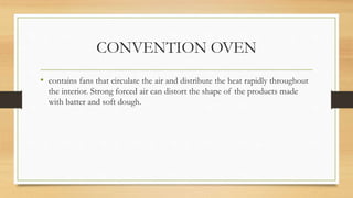 CONVENTION OVEN
• contains fans that circulate the air and distribute the heat rapidly throughout
the interior. Strong forced air can distort the shape of the products made
with batter and soft dough.
 