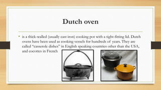 Dutch oven
• is a thick-walled (usually cast iron) cooking pot with a tight-fitting lid. Dutch
ovens have been used as cooking vessels for hundreds of years. They are
called “casserole dishes” in English speaking countries other than the USA,
and cocottes in French
 