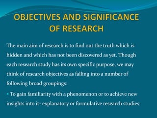 The main aim of research is to find out the truth which is
hidden and which has not been discovered as yet. Though
each research study has its own specific purpose, we may
think of research objectives as falling into a number of
following broad groupings:
 To gain familiarity with a phenomenon or to achieve new
insights into it- explanatory or formulative research studies
 