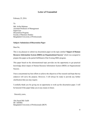 iii
Letter of Transmittal
February 25, 2016
To
Md. Arifur Rahman
Assistant Professor of Management
Supervisor
Dissertation Program
Faculty of Business Studies
Bangladesh University of Professionals
Subject: Submission of Dissertation Paper
Dear Sir,
This is my pleasure to submit my dissertation paper on the topic entitled ‘Impact of Human
Resource Information System (HRIS) on Organizational Success’ which was assigned to
prepare this paper as the partial fulfillment of the Evening MBA program.
This paper based on the aforementioned topic provides me the opportunity to get practical
knowledge about impact of Human Resource Information System (HRIS) on Organizational
Success.
I have concentrated my best efforts to achieve the objectives of the research and hope that my
endeavor will serve the purpose. However, I will always be ready to provide any further
clarification that you may require.
I cordially thank you for giving me an opportunity to work up this dissertation paper. I will
be honored if this paper helps you in any means in future.
Sincerely yours,
----------------------------------------------------------------------------------------------------------------------------------------------
Abu Saeed Md. Galib
ID: 1405002
Bangladesh University of Professionals (BUP}
 