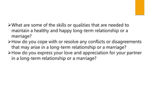 What are some of the skills or qualities that are needed to
maintain a healthy and happy long-term relationship or a
marriage?
How do you cope with or resolve any conflicts or disagreements
that may arise in a long-term relationship or a marriage?
How do you express your love and appreciation for your partner
in a long-term relationship or a marriage?
 