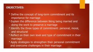 OBJECTIVES:
* Define the concept of long-term commitment and its
importance for marriage
* Explain the difference between liking being married and
doing the work to preserve a marriage
* Identify the three types of commitment: personal, moral,
and structural
* Reflect on their own level and type of commitment in their
marriage
* Apply strategies to strengthen their personal commitment
and overcome challenges in their marriage
 