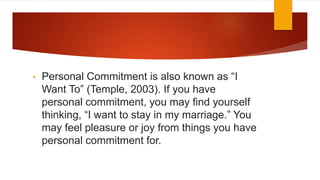 • Personal Commitment is also known as “I
Want To” (Temple, 2003). If you have
personal commitment, you may find yourself
thinking, “I want to stay in my marriage.” You
may feel pleasure or joy from things you have
personal commitment for.
 