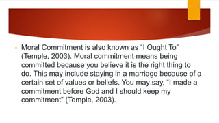 • Moral Commitment is also known as “I Ought To”
(Temple, 2003). Moral commitment means being
committed because you believe it is the right thing to
do. This may include staying in a marriage because of a
certain set of values or beliefs. You may say, “I made a
commitment before God and I should keep my
commitment” (Temple, 2003).
 