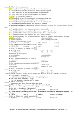 ______33. What is the inverse statement?
a. If two angles are not congruent, then they do not have the same measure.
b. If two angles do not have the same measure, then they are not congruent.
c. d. If two angles have the same measure, then they are not congruent.
d. a. If two angles have the same measure, then they are congruent.
______34. What is the contrapositive statement?
a. If two angles do not have the same measure, then they are not congruent.
b. If two angles have the same measure, then they are congruent.
c. If two angles are not congruent, then they do not have the same measure.
d. If two angles have the same measure, then they are not congruent.
______35. What is the contrapositive f the statement “If a quadrilateral is a rectangle, then it has two pairs of parallel
sides.”
a. If a quadrilateral has two pairs of parallel sides, then it is a rectangle.
b. If a quadrilateral is not a rectangle, then it does not have two pairs of parallel sides.
c. If a quadrilateral does not have two pairs of parallel sides, then it is not a rectangle.
d. If a quadrilateral has two pairs of parallel sides, then it is not a rectangle.
______36. If Sam’s health is good , then she will go to the party. What is the hypothesis of the conditional statement?
a. Sam’s good health c. Sam’s bad health
b. she will go the party d. She will not go to the party.
______37. it is a set of statements and reasons.
a. flowchart b. reasoning c. if-then statement d. proof
______38. The following are representations of relations EXCEPT
a. table of values b. mapping c. graph d.sketch
______39. What is the domain of the function f(x) =
𝑥2− 4
𝑥 † 2
?
a. {x / x € R , x ≤ -2 } c. {x / x € R , x ≥ -2 }
b. {x / x € R , x ≠2 } d. {x / x € R , x ≠ -2 }
______40. the graph of linear function
a. intersecting lines c. coinciding lines
b. parallel lines d. straight lines
______41. It is a statement which negates the converse.
a. contrapositive c. converse
b. hypothesis d. conclusion
______42. The following correspondence are function EXCEPT
a. one-to-one c. many-to-one
b. one-to-many d. none of the above
______43. What is the domain of the function f(x) =
2𝑥2 †4
𝑥 − 4
?
a. {x / x € R , x ≠4 } c. {x / x € R , x ≠ -4 }
b. {x / x € R } d. {x / x € R , x = 4 }
For number 44-46, determine whether the reasoning used in the given argument is inductive or deductive.
______44. A rectangle is a parallelogram.
A parallelogram is a polygon. Therefore, a rectangle is a polygon.
______45. The square of any odd number is an add.
169 is an odd number. Therefore, 1692 is an odd.
______46. All cats are mammals.
All mammals have livers. Therefore, all cats have livers.
______47. What is the slope of the line containing the points (1, 2 ) and ( -1 , 2) ?
a. 2 b. 0 c. -1 d. 1
______48. The point (-1. 2 ) is located which quadrant?
a. Quadrant I b. Quadrant II c. Quadrant III d. Quadrant IV
______49. “A function is a set of ordered pairs in which no two ordered pairs have the same second elements.” The
statement is ___.
a. TRUE b. FALSE c. MAYBE d. INDETERMINATE
______50. It is the ability to think logically and analytically.
a. Hypothesis b. reasoning c. proof d. conclusion
“Many are the plans in a person’s heart, but it is the Lord’s purpose that prevails. “- Proverbs 19:21
 