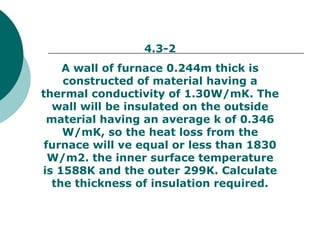 4.3-2 A wall of furnace 0.244m thick is constructed of material having a thermal conductivity of 1.30W/mK. The wall will be insulated on the outside material having an average k of 0.346 W/mK, so the heat loss from the furnace will ve equal or less than 1830 W/m2. the inner surface temperature is 1588K and the outer 299K. Calculate the thickness of insulation required. 
