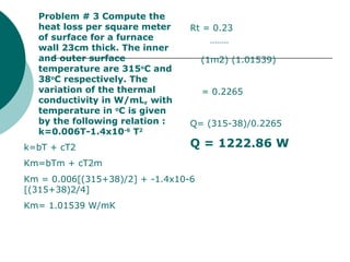 Problem # 3 Compute the heat loss per square meter of surface for a furnace wall 23cm thick. The inner and outer surface temperature are 315 o C and 38 o C respectively. The variation of the thermal conductivity in W/mL, with temperature in  o C is given by the following relation : k=0.006T-1.4x10 -6  T 2 k=bT + cT2 Km=bTm + cT2m Km = 0.006[(315+38)/2] + -1.4x10-6 [(315+38)2/4] Km= 1.01539 W/mK Rt = 0.23 -------- (1m2) (1.01539) = 0.2265  Q= (315-38)/0.2265 Q = 1222.86 W 