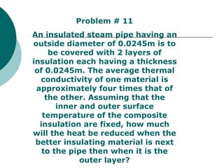 Problem # 11 An insulated steam pipe having an outside diameter of 0.0245m is to be covered with 2 layers of insulation each having a thickness of 0.0245m. The average thermal conductivity of one material is approximately four times that of the other. Assuming that the inner and outer surface temperature of the composite insulation are fixed, how much will the heat be reduced when the better insulating material is next to the pipe then when it is the outer layer? 