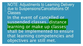NOTE: Adjustments to Learning Delivery
due to Suspensions/Cancellations Of
Classes
In the event of cancelled or
suspended classes, distance
learning or make up classes
shall be implemented to ensure
that learning competencies and
objectives are still met.
 