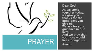 PRAYER
Dear God,
As we come
together today,
we give you
thanks for the
good gifts you
give us.
We ask for your
guidance in our
lives,
And we pray that
your love would
live amongst us.
Amen.
 