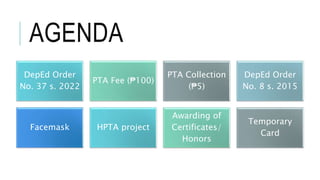 AGENDA
DepEd Order
No. 37 s. 2022
PTA Fee (₱100)
PTA Collection
(₱5)
DepEd Order
No. 8 s. 2015
Facemask HPTA project
Awarding of
Certificates/
Honors
Temporary
Card
 