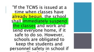 "If the TCWS is issued at a
time when classes have
already begun, the school
shall immediately suspend
the classes and work and
send everyone home, if it
safe to do so. However,
schools are obligated to
keep the students and
personnel safety in school if
 