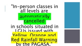 "In-person classes in
all levels are
automatically
cancelled
in schools situated in
LGUs issued with
Yellow, Orange and
Red Rainfall Warning
by the PAGASA."
 