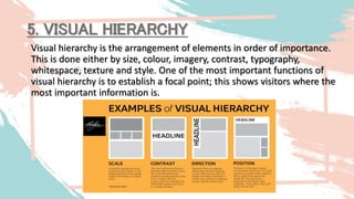 5. VISUAL HIERARCHY
Visual hierarchy is the arrangement of elements in order of importance.
This is done either by size, colour, imagery, contrast, typography,
whitespace, texture and style. One of the most important functions of
visual hierarchy is to establish a focal point; this shows visitors where the
most important information is.
 