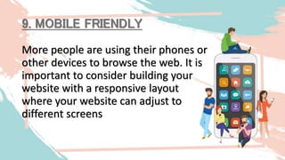 9. MOBILE FRIENDLY
More people are using their phones or
other devices to browse the web. It is
important to consider building your
website with a responsive layout
where your website can adjust to
different screens
 