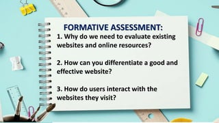 FORMATIVE ASSESSMENT:
1. Why do we need to evaluate existing
websites and online resources?
2. How can you differentiate a good and
effective website?
3. How do users interact with the
websites they visit?
 