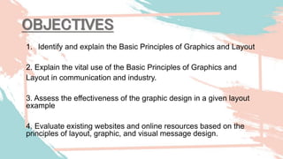 1. Identify and explain the Basic Principles of Graphics and Layout
2. Explain the vital use of the Basic Principles of Graphics and
Layout in communication and industry.
3. Assess the effectiveness of the graphic design in a given layout
example
4. Evaluate existing websites and online resources based on the
principles of layout, graphic, and visual message design.
OBJECTIVES
 