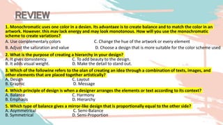 REVIEW
1. Monochromatic uses one color in a design. Its advantage is to create balance and to match the color in an
artwork. However, this may lack energy and may look monotonous. How will you use the monochromatic
scheme to create variations?
A. Use complementary colors C. Change the hue of the artwork or every element
B. Adjust the saturation and value D. Choose a design that is more suitable for the color scheme used
2. What is the purpose of creating a hierarchy in your design?
A. It gives consistency. C. To add beauty to the design.
B. It adds visual weight. D. Make the detail to stand out.
3. Which of the following refers to the plan of creating an idea through a combination of texts, images, and
other elements that are placed together artistically?
A. Design C. Layout
B. Graphic D. Message
4. Which principle of design is when a designer arranges the elements or text according to its context?
A. Balance C. Harmony
B. Emphasis D. Hierarchy
5. Which type of balance gives a mirror-like design that is proportionally equal to the other side?
A. Asymmetrical C. Semi-Balance
B. Symmetrical D. Semi-Proportion
 
