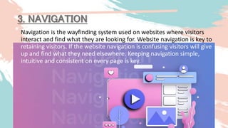 Navigation is the wayfinding system used on websites where visitors
interact and find what they are looking for. Website navigation is key to
retaining visitors. If the website navigation is confusing visitors will give
up and find what they need elsewhere. Keeping navigation simple,
intuitive and consistent on every page is key.
3. NAVIGATION
 