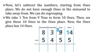 Now, let's subtract the numbers, starting from Ones
place. We do not have enough Ones in the minuend to
take away from. We can do regrouping.
We take 1 Ten from 9 Tens to form 10 Ones. Then, we
give these 10 Ones to the Ones place. Now, the Ones
place has 14 Ones.
 