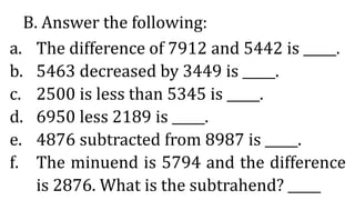 B. Answer the following:
a. The difference of 7912 and 5442 is _____.
b. 5463 decreased by 3449 is _____.
c. 2500 is less than 5345 is _____.
d. 6950 less 2189 is _____.
e. 4876 subtracted from 8987 is _____.
f. The minuend is 5794 and the difference
is 2876. What is the subtrahend? _____
 