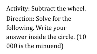 Activity: Subtract the wheel.
Direction: Solve for the
following. Write your
answer inside the circle. (10
000 is the minuend)
 