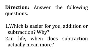 Direction: Answer the following
questions.
1.Which is easier for you, addition or
subtraction? Why?
2.In life, when does subtraction
actually mean more?
 