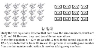 Study the two equations. Observe that both have the same numbers, which are
6, 12, and 18. However, they used two different operations.
In the first equation, 6 + 12 = 18, we add 12 to 6. In the second equation, 18 –
12 = 6, we deducted 12 from 18. We call this process of deducting one number
from another number subtraction. It involves taking away numbers.
 