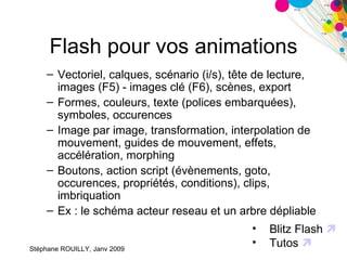 Flash pour vos animations Vectoriel, calques, scénario (i/s), tête de lecture, images (F5) - images clé (F6), scènes, export Formes, couleurs, texte (polices embarquées), symboles, occurences  Image par image, transformation, interpolation de mouvement, guides de mouvement, effets, accélération, morphing Boutons, action script (évènements, goto, occurences, propriétés, conditions), clips, imbriquation Ex : le schéma acteur reseau et un arbre dépliable Blitz Flash   Tutos   