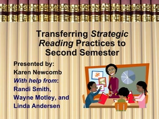Transferring  Strategic Reading  Practices to Second Semester Presented by: Karen Newcomb  With help from : Randi Smith, Wayne Motley, and  Linda Andersen   