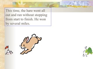 This time, the hare went all out and ran without stopping from start to finish. He won by several miles.  