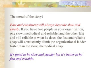 The moral of the story?  Fast and consistent will always beat the slow and steady .  If you have two people in your organization, one slow, methodical and reliable, and the other fast and still reliable at what he does, the fast and reliable chap will consistently climb the organizational ladder faster than the slow, methodical chap.  It's good to be slow and steady; but it's better to be fast and reliable .   