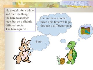 He thought for a while, and then challenged the hare to another race, but on a slightly different route.  The hare agreed.  Sure! Can we have another race? This time we’ll go through a different route. 