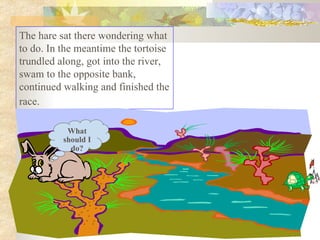 The hare sat there wondering what to do. In the meantime the tortoise trundled along, got into the river, swam to the opposite bank, continued walking and finished the race.   What should I do? 