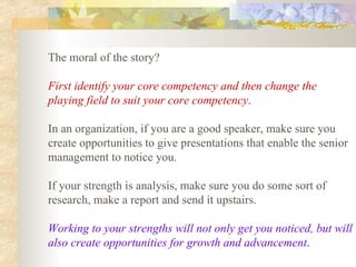 The moral of the story?  First identify your core competency and then change the playing field to suit your core competency .   In an organization, if you are a good speaker, make sure you create opportunities to give presentations that enable the senior management to notice you.  If your strength is analysis, make sure you do some sort of research, make a report and send it upstairs.  Working to your strengths will not only get you noticed, but will also create opportunities for growth and advancement .   