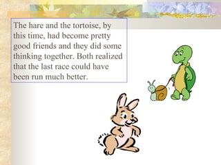 The hare and the tortoise, by this time, had become pretty good friends and they did some thinking together. Both realized that the last race could have been run much better.  